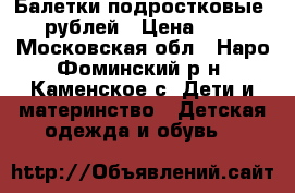 Балетки подростковые 500рублей › Цена ­ 500 - Московская обл., Наро-Фоминский р-н, Каменское с. Дети и материнство » Детская одежда и обувь   